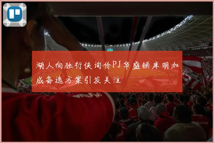 湖人向独行侠询价PJ华盛顿库明加成备选方案引发关注