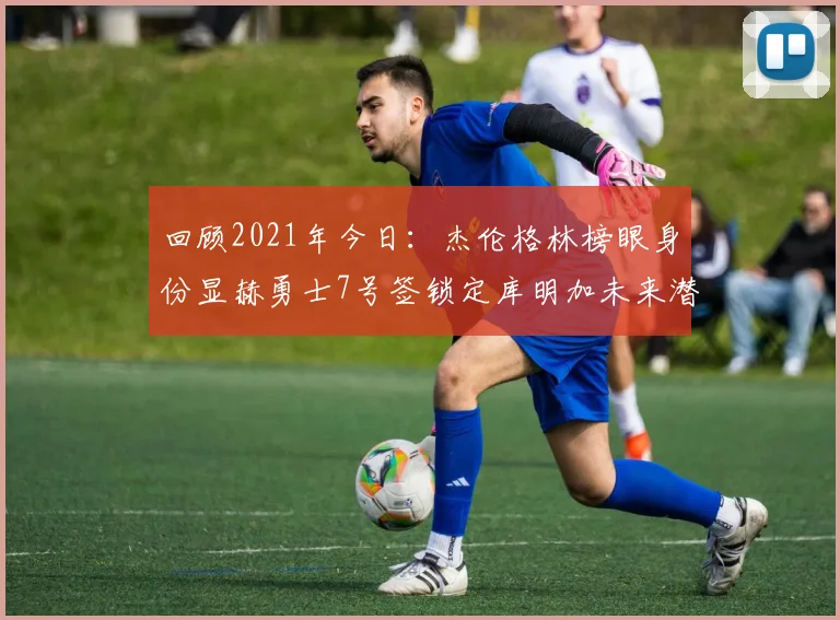 回顾2021年今日：杰伦格林榜眼身份显赫勇士7号签锁定库明加未来潜力