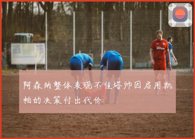 阿森纳整体表现不佳塔帅因启用凯帕的决策付出代价