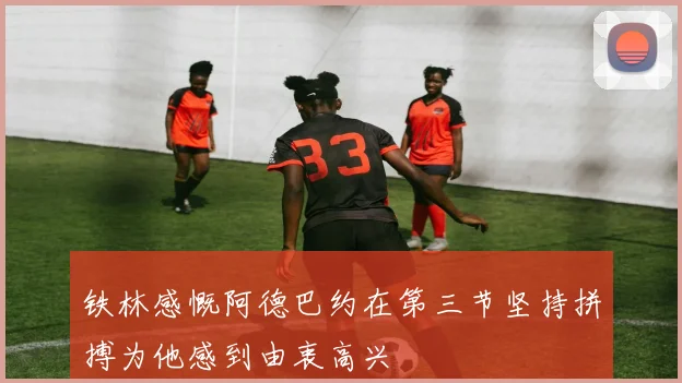 铁林感慨阿德巴约在第三节坚持拼搏为他感到由衷高兴