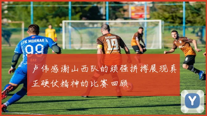 卢伟感谢山西队的顽强拼搏展现真正硬仗精神的比赛回顾