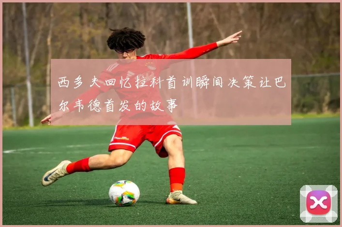 西多夫回忆拉科首训瞬间决策让巴尔韦德首发的故事