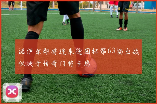 诺伊尔即将迎来德国杯第63场出战仅次于传奇门将卡恩