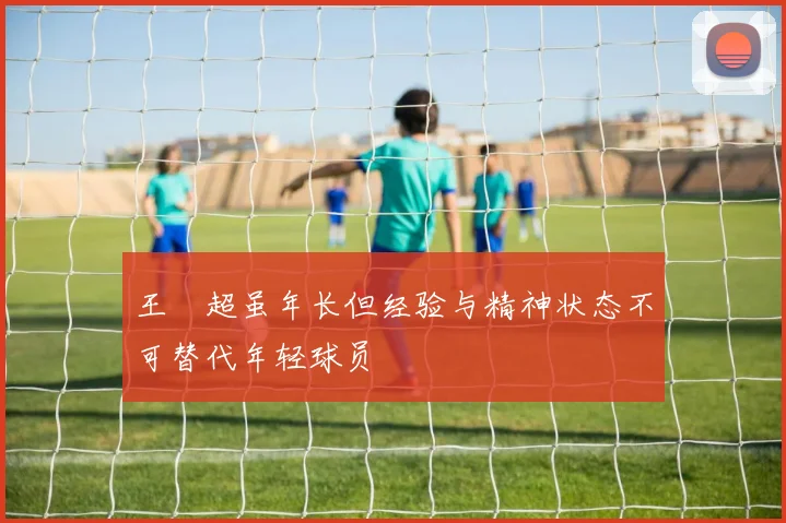 王燊超虽年长但经验与精神状态不可替代年轻球员
