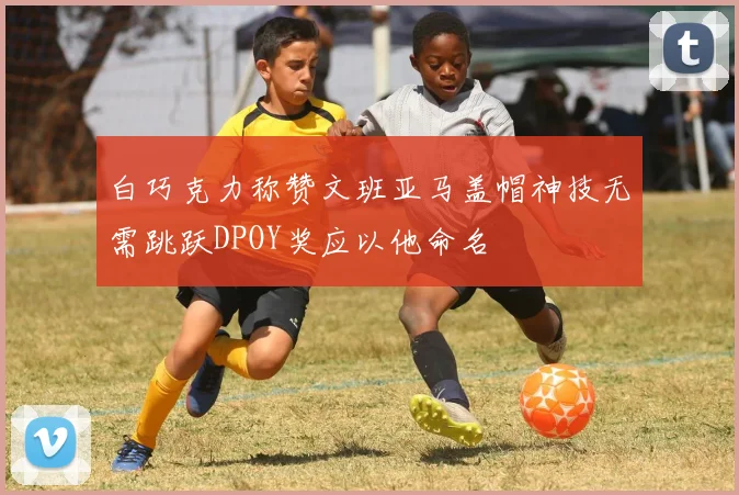 白巧克力称赞文班亚马盖帽神技无需跳跃DPOY奖应以他命名