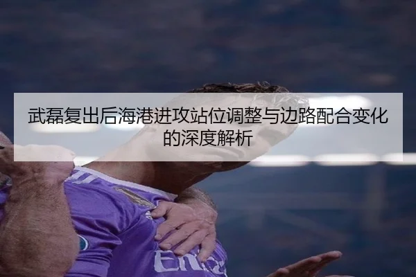 武磊复出后海港进攻站位调整与边路配合变化的深度解析